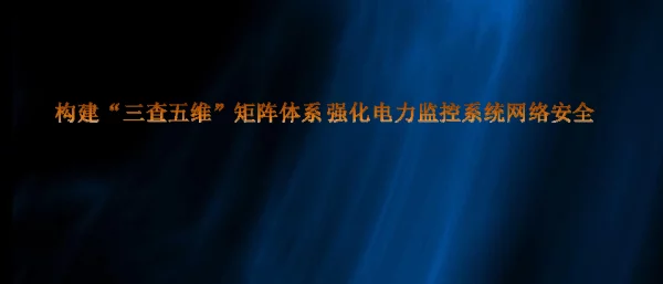 河北沧州地调-构建“三查五维”矩阵体系强化电力监控系统网络安全